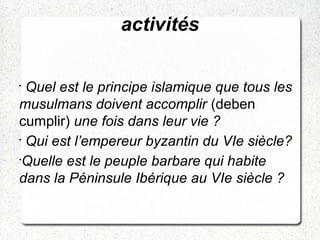 activités
•
Quel est le principe islamique que tous les
musulmans doivent accomplir (deben
cumplir) une fois dans leur vie ?
•
Qui est l’empereur byzantin du VIe siècle?
•
Quelle est le peuple barbare qui habite
dans la Péninsule Ibérique au VIe siècle ?
 