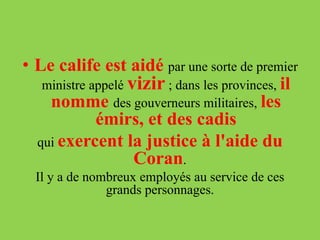 • Le calife est aidé par une sorte de premier
ministre appelé vizir ; dans les provinces, il
nomme des gouverneurs militaires, les
émirs, et des cadis
qui exercent la justice à l'aide du
Coran.
Il y a de nombreux employés au service de ces
grands personnages.
 