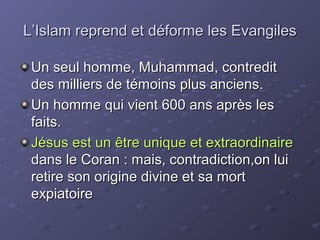 L’Islam reprend et déforme les Evangiles

 Un seul homme, Muhammad, contredit
 des milliers de témoins plus anciens.
 Un homme qui vient 600 ans après les
 faits.
 Jésus est un être unique et extraordinaire
 dans le Coran : mais, contradiction,on lui
 retire son origine divine et sa mort
 expiatoire
 