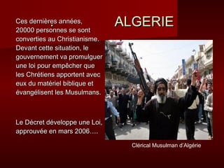 .
Ces dernières années,
20000 personnes se sont
                               ALGERIE
converties au Christianisme.
Devant cette situation, le
gouvernement va promulguer
une loi pour empêcher que
les Chrétiens apportent avec
eux du matériel biblique et
évangélisent les Musulmans.



Le Décret développe une Loi,
approuvée en mars 2006….

                                 Clérical Musulman d’Algérie
 
