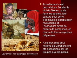    Actuellement s’est
                                                 déchaîné au Soudan le
                                                 viol de fillettes ou de
                                                 femmes adultes, leur
                                                 capture pour servir
                                                 d’esclaves à la population
                                                 musulmane et
                                                 l’assassinat direct de
                                                 milliers de personnes, en
                                                 raison de leurs croyances
                                                 religieuses.

                                                A ce jour, plus de 2
                                                 millions de Chrétiens ont
                                                 été assassinés par les
                                                 troupes pro-islamistes.
Leur crime ? Ils n’étaient pas musulmans !
 