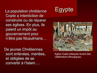 La population chrétienne    Egypte
Copte a interdiction de
construire ou de réparer
ses églises. En plus, ils
paient un impôt au
gouvernement pour
n’être pas Musulmans…

De jeunes Chrétiennes
 sont enlevées, mariées,    Eglise Copte attaquée durant des
                            célébrations lithurgiques.
 et obligées de se
 convertir à l’Islam….
 