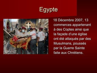 Egypte
    18 Décembre 2007, 13
    commerces appartenant
    à des Coptes ainsi que
    la façade d’une église
    ont été attaqués par des
    Musulmans, poussés
    par la Guerre Sainte
    faite aux Chrétiens.
 