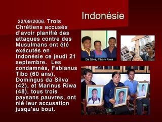 22/09/2006. Trois
                        Indonésie
Chrétiens accusés
d’avoir planifié des
attaques contre des
Musulmans ont été
exécutés en
Indonésie ce jeudi 21
septembre. Les
condamnés, Fabianus
Tibo (60 ans),
Domingus da Silva
(42), et Marinus Riwa
(48), tous trois
paysans pauvres, ont
nié leur accusation
jusqu’au bout.
 
