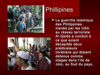 Phillipines
     La guerrilla islamique
      des Philippines
      menée par les USA
      au réseau terroriste
      Al Qaida a conduit à
      ce que soient
      décapités deux
      prédicateurs
      chrétiens qui étaient
      détenus comme
      otages dans l’ile de
      Jolo, au Sud du pays.
 