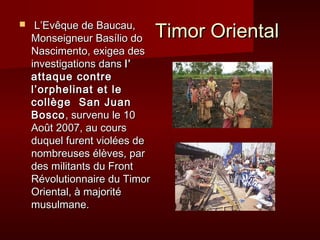 L’Evêque de Baucau,
                               Timor Oriental

    Monseigneur Basílio do
    Nascimento, exigea des
    investigations dans l’
    attaque contre
    l’orphelinat et le
    collège San Juan
    Bosco , survenu le 10
    Août 2007, au cours
    duquel furent violées de
    nombreuses élèves, par
    des militants du Front
    Révolutionnaire du Timor
    Oriental, à majorité
    musulmane.
 