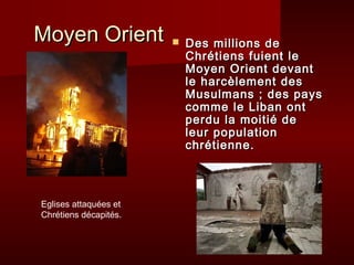 Moyen Orient              Des millions de
                           Chrétiens fuient le
                           Moyen Orient devant
                           le harcèlement des
                           Musulmans ; des pays
                           comme le Liban ont
                           perdu la moitié de
                           leur population
                           chrétienne.



Eglises attaquées et
Chrétiens décapités.
 