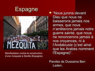 Espagne                          “Nous jurons devant
                                           Dieu que nous ne
                                           baisserons jamais nos
                                           armes, que nous
                                           n’arrêterons jamais notre
                                           guerre sainte, que nous
                                           ne renoncerons jamais à
                                           nos croyances, ni à
                                           l’Andalousie (c’est ainsi
                                           que les Arabes nomment
Manifestation contre la construction       l’Espagne)”.
d’une mosquée à Séville (Espagne).

                                       Paroles de Oussama Ben
                                         Laden.
 