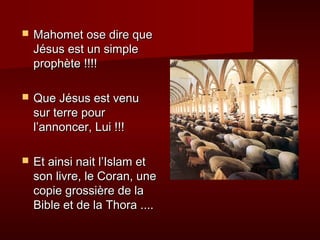    Mahomet ose dire que
    Jésus est un simple
    prophète !!!!

   Que Jésus est venu
    sur terre pour
    l’annoncer, Lui !!!

   Et ainsi nait l’Islam et
    son livre, le Coran, une
    copie grossière de la
    Bible et de la Thora ....
 