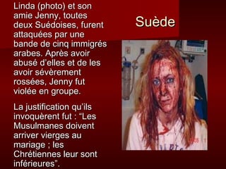 Linda (photo) et son
amie Jenny, toutes
deux Suédoises, furent    Suède
attaquées par une
bande de cinq immigrés
arabes. Après avoir
abusé d’elles et de les
avoir sévèrement
rossées, Jenny fut
violée en groupe.
La justification qu’ils
invoquèrent fut : “Les
Musulmanes doivent
arriver vierges au
mariage ; les
Chrétiennes leur sont
inférieures”.
 