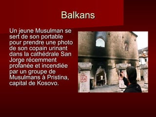 Balkans
Un jeune Musulman se
sert de son portable
pour prendre une photo
de son copain urinant
dans la cathédrale San
Jorge récemment
profanée et incendiée
par un groupe de
Musulmans à Pristina,
capital de Kosovo.
 