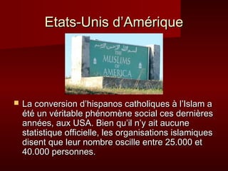 Etats-Unis d’Amérique




   La conversion d’hispanos catholiques à l’Islam a
    été un véritable phénomène social ces dernières
    années, aux USA. Bien qu’il n’y ait aucune
    statistique officielle, les organisations islamiques
    disent que leur nombre oscille entre 25.000 et
    40.000 personnes.
 