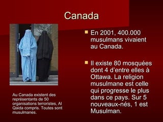 Canada
                                      En 2001, 400.000
                                       musulmans vivaient
                                       au Canada.

                                      Il existe 80 mosquées
                                       dont 4 d’entre elles à
                                       Ottawa. La religion
                                       musulmane est celle
                                       qui progresse le plus
Au Canada existent des
représentants de 50                    dans ce pays. Sur 5
organisations terroristes, Al
Qaida compris. Toutes sont
                                       nouveaux-nés, 1 est
musulmanes.                            Musulman.
 