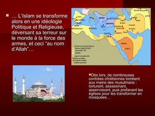    … L’Islam se transforme
    alors en une idéologie
    Politique et Religieuse,
    déversant sa terreur sur
    le monde à la force des
    armes, et ceci “au nom
    d’Allah”…



                               Dès lors, de nombreuses
                               contrées chrétiennes tombent
                               aux mains des musulmans :
                               torturant, assassinant,
                               asservissant, puis profanant les
                               églises pour les transformer en
                               mosquées…
 