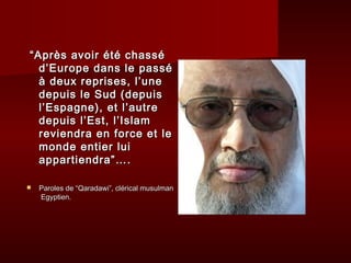 “ Après avoir été chassé
   d’Europe dans le passé
   à deux reprises, l’une
   depuis le Sud (depuis
   l’Espagne), et l’autre
   depuis l’Est, l’Islam
   reviendra en force et le
   monde entier lui
   appartiendra”….

   Paroles de “Qaradawi”, clérical musulman
    Egyptien.
 