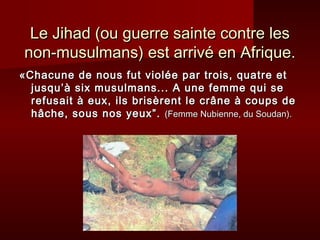 Le Jihad (ou guerre sainte contre les
non-musulmans) est arrivé en Afrique.
«Chacune de nous fut violée par trois, quatre et
  jusqu’à six musulmans... A une femme qui se
  refusait à eux, ils brisèrent le crâne à coups de
  hâche, sous nos yeux”. (Femme Nubienne, du Soudan).
 