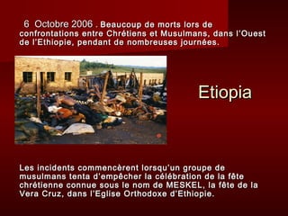 6 Octobre 2006 . Beaucoup de morts lors de
confrontations entre Chrétiens et Musulmans, dans l’Ouest
de l’Ethiopie, pendant de nombreuses journées.




h
                                         Etiopia



Les incidents commencèrent lorsqu’un groupe de
musulmans tenta d’empêcher la célébration de la fête
chrétienne connue sous le nom de MESKEL, la fête de la
Vera Cruz, dans l’Eglise Orthodoxe d’Ethiopie.
 