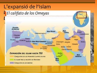 L’expansió de l‘Islam 
La primera expansió: el califat omeia de 
Damasc 
• L’any 644 els exèrcits musulmans ja controlaven 
Egipte, Síria i l’Iraq, i es llançaven a dominar Líbia i 
l’Iran. Cap a occident ocuparen el nord d’Àfrica, van 
travessar la Península Ibèrica i s’endinsaren a França. 
Allà van ser derrotats a Poitiers, el 732. Cap al nord 
van penetrar fins a Constantinoble. Van penetrar per 
l’Àsia central i van travessar el riu Indus. Els territoris 
conquistats van restar fins a l’any 750 sota l’autoritat 
dels califes de la dinastia omeia. 
 