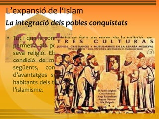 L’expansió de l‘Islam 
La integració dels pobles conquistats 
• Tot i que la conquista es feia en nom de la religió, es 
permetia als pobles conquistats que practicaren la 
seva religió. Els cristians i els jueus gaudien de la 
condició de minoria protegida. Durant els segles 
següents, com que els musulmans gaudien 
d’avantatges socials i econòmics, la majoria dels 
habitants dels territoris conquistats es va convertir a 
l’islamisme. 
 