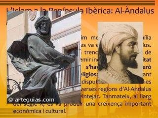 L’Islam a la Península Ibèrica: Al-Àndalus 
L’emirat independent 
• A mitjan segle VIII, l’últim membre de la família 
omeia, Abd al-Rahman I, es va establir a Al-Andalus. 
Aviat Abd al-Rahman I va trencar amb el califat de 
Bagdad i es va proclamar emir independent. La unitat 
política amb Damasc s’havia trencat, però 
s’acceptava l’autoritat religiosa del califa. Durant 
l’emirat independent, les disputes entre les famílies 
nobles establertes a les diverses regions d’Al-Andalus 
i el poder central van sovintejar. Tanmateix, al llarg 
del segle X, es va produir una creixença important 
econòmica i cultural. 
 