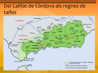 Del Califat de Còrdova als regnes de 
taifes 
Regne Nassarita de Granada (1238-1492) 
• La taifa de Granada va ser l’única que va sobreviure a 
l’avanç dels regnes cristians al segle XIII. La 
governaven soldans o reis de la dinastia nassarita. 
Aquesta taifa ocupava un ampli territori que 
comprenia les actuals províncies de Màlaga, Almeria, 
Granada i part de Cadis. El regne taifa de Granada 
tenia una àmplia façana marítima, ports per al 
comerç i una agricultura de regadiu pròspera. La seva 
enorme riquesa i la seua activitat econòmica van fer 
possible la seva pervivència. 
 