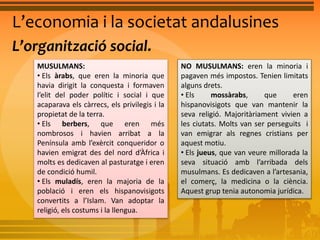 L’economia i la societat andalusines 
L’organització social. 
MUSULMANS: 
• Els àrabs, que eren la minoria que 
havia dirigit la conquesta i formaven 
l’elit del poder polític i social i que 
acaparava els càrrecs, els privilegis i la 
propietat de la terra. 
• Els berbers, que eren més 
nombrosos i havien arribat a la 
Península amb l’exèrcit conqueridor o 
havien emigrat des del nord d’Àfrica i 
molts es dedicaven al pasturatge i eren 
de condició humil. 
• Els muladís, eren la majoria de la 
població i eren els hispanovisigots 
convertits a l’Islam. Van adoptar la 
religió, els costums i la llengua. 
NO MUSULMANS: eren la minoria i 
pagaven més impostos. Tenien limitats 
alguns drets. 
• Els mossàrabs, que eren 
hispanovisigots que van mantenir la 
seva religió. Majoritàriament vivien a 
les ciutats. Molts van ser perseguits i 
van emigrar als regnes cristians per 
aquest motiu. 
• Els jueus, que van veure millorada la 
seva situació amb l’arribada dels 
musulmans. Es dedicaven a l’artesania, 
el comerç, la medicina o la ciència. 
Aquest grup tenia autonomia jurídica. 
 