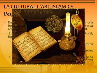 LA CULTURA I L'ART ISLÀMICS 
L’esplendor de la cultura islámica 
• Entre els segles VIII i XII la civilització islàmica va tenir una 
època d’esplendor econòmica i cultural, que contrastava 
amb l’Europa feudal, que estava empobrida i era rural. 
• Els aspectes que van afavorir aquest esplendor cultural, 
foren: 
1. Tots els musulmans parlaven una mateixa llengua, l’àrab: 
• Va permetre la transmissió dels coneixements d’un territori 
a un altre. 
• Va afavorir la integració de les diverses cultures i pobles 
conquerits. 
2. La incorporació de coneixements de les cultures persa, egípcia 
i índia, van conformar una cultura més rica i variada on van 
destacar els estudis matemàtics i les ciències aplicades. 
 