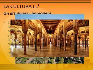 LA CULTURA I L'ART ISLÀMICS 
Un art divers i homogeni 
• L’islam presenta també una gran diversitat a l’art per 
les influències que va rebre i va absorbir dels 
nombrosos territoris pels quals es va estendre. En 
arquitectura predominen les construccions de maó i 
la influència oriental s’evidencia en la utilització 
d’arcs i cúpules. L’edifici més representatiu és la 
mesquita. En les arts decoratives, destaca la ceràmica 
i té una gran difusió la miniatura. 
 