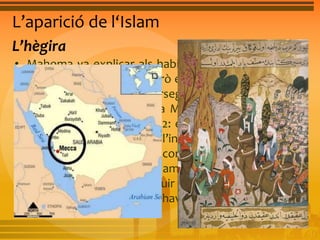 L’aparició de l‘Islam 
L’hègira 
• Mahoma va explicar als habitants de la Meca el que 
Al·là li havia transmés, però el seu missatge no va ser 
ben acceptat i va ser perseguit per les seues idees. 
Mahoma va abandonar la Meca per refugiar-se a la 
ciutat de Medina l’any 622: és l’anomenada hègira o 
fugida, data que marca l’inici de l’era musulmana. 
Mahoma va aconseguir convertir els habitants de 
Medina a la nova religió, i amb la seva ajuda va atacar 
la Meca el 630, i va destruir els ídols antics. Quan va 
morir, l’any 632, Mahoma havia dominat tot Aràbia. 
 