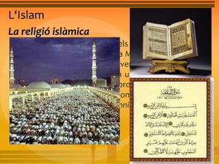 L‘Islam 
La religió islàmica 
• L’Alcorà és el llibre sagrat dels musulmans i conté les 
veritats que Al·là va revelar a Mahoma. Consta de 114 
sures o capítols, dividits en versicles. Els musulmans 
són monoteistes. Creuen en un Déu únic, Al·là. Déu 
va enviar Mahoma, el seu profeta, per recordar als 
homes la llei que han de complir. L’islam presenta 
dues grans tendències: el sunnisme i el xiisme. 
 