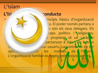 L‘Islam 
L’islam, un codi de conducta 
• L’islam sosté alguns principis bàsics d’organització 
social, econòmica i política. El poder només pertany a 
Déu, i els qui l’exerceixen són els seus delegats. Els 
dirigents són alhora caps polítics i religiosos. 
S’anomenen califes. La propietat té un caràcter 
religiós. Tots els béns pertanyen a Déu i els homes 
únicament són els seus usuaris. La justícia ha de ser 
aplicada seguint les normes de l’Alcorà. 
L’organització familiar es regeix pels textos sagrats. 
 