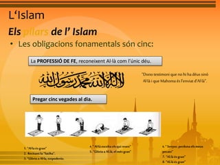 L‘Islam 
Els pilars de l’ Islam 
• Les obligacions fonamentals són cinc: 
La PROFESSIÓ DE FE, reconeixent Al·là com l’únic déu. 
“Dono testimoni que no hi ha déus sinó 
Al·là i que Mahoma és l’enviat d’Al·là”. 
Pregar cinc vegades al dia. 
1. “Al·la és gran” 
2. Recitant la “fatiha”. 
3. “Glòria a Al·la, totpoderós. 
4. “ Al·là escolta els qui resen” 
5. “Glòria a Al.là, el més gran” 
6. “ Senyor, perdona els meus 
pecats” 
7. “Al.là és gran” 
8. “Al.là és gran” 
 