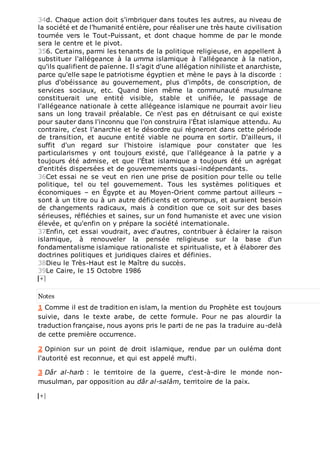 34d. Chaque action doit s'imbriquer dans toutes les autres, au niveau de
la société et de l’humanité entière, pour réaliser une très haute civilisation
tournée vers le Tout-Puissant, et dont chaque homme de par le monde
sera le centre et le pivot.
356. Certains, parmi les tenants de la politique religieuse, en appellent à
substituer l'allégeance à la umma islamique à l'allégeance à la nation,
qu'ils qualifient de païenne. Il s'agit d'une allégation nihiliste et anarchiste,
parce qu'elle sape le patriotisme égyptien et mène le pays à la discorde :
plus d'obéissance au gouvernement, plus d'impôts, de conscription, de
services sociaux, etc. Quand bien même la communauté musulmane
constituerait une entité visible, stable et unifiée, le passage de
l'allégeance nationale à cette allégeance islamique ne pourrait avoir lieu
sans un long travail préalable. Ce n'est pas en détruisant ce qui existe
pour sauter dans l'inconnu que l'on construira l'État islamique attendu. Au
contraire, c'est l'anarchie et le désordre qui régneront dans cette période
de transition, et aucune entité viable ne pourra en sortir. D'ailleurs, il
suffit d'un regard sur l'histoire islamique pour constater que les
particularismes y ont toujours existé, que l'allégeance à la patrie y a
toujours été admise, et que l'État islamique a toujours été un agrégat
d'entités dispersées et de gouvernements quasi-indépendants.
36Cet essai ne se veut en rien une prise de position pour telle ou telle
politique, tel ou tel gouvernement. Tous les systèmes politiques et
économiques – en Égypte et au Moyen-Orient comme partout ailleurs –
sont à un titre ou à un autre déficients et corrompus, et auraient besoin
de changements radicaux, mais à condition que ce soit sur des bases
sérieuses, réfléchies et saines, sur un fond humaniste et avec une vision
élevée, et qu'enfin on y prépare la société internationale.
37Enfin, cet essai voudrait, avec d'autres, contribuer à éclairer la raison
islamique, à renouveler la pensée religieuse sur la base d'un
fondamentalisme islamique rationaliste et spiritualiste, et à élaborer des
doctrines politiques et juridiques claires et définies.
38Dieu le Très-Haut est le Maître du succès.
39Le Caire, le 15 Octobre 1986
Notes
1 Comme il est de tradition en islam, la mention du Prophète est toujours
suivie, dans le texte arabe, de cette formule. Pour ne pas alourdir la
traduction française, nous ayons pris le parti de ne pas la traduire au-delà
de cette première occurrence.
2 Opinion sur un point de droit islamique, rendue par un ouléma dont
l'autorité est reconnue, et qui est appelé mufti.
3 Dâr al-harb : le territoire de la guerre, c'est-à-dire le monde non-
musulman, par opposition au dâr al-salâm, territoire de la paix.
 