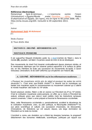 Pour citer cet article
Référence électronique
Muhammad Saïd Al-Achmawi , « L'islamisme contre l’islam
(Introduction) »,Égypte/Monde arabe, Première série, Modes
d'urbanisation en Égypte, [En ligne], mis en ligne le 08 juillet 2008. URL :
http://ema.revues.org/204. Consulté le 09 septembre 2013.
Auteur
Muhammad Saïd Al-Achmawi
Droits d’auteur
© Tous droits rése
SECTION II : DES PRÉ - RÉFORMISTES AUX
NOUVEAUX PENSEURS
Il est aujourd'hui fréquent d'entendre parler du « réveil (nahda) de l'Islam » dans le
monde (B), pourtant, cet Islam n'a jamais cessé de vivre et de se développer.
Des mouvements de réveil l'ont traversé continuellement depuis plusieurs siècles, et
la renaissance islamique que l'on observe partout aujourd'hui à la surface du globe
est, en fait, l'héritière de toute une succession de mouvements de tajdîd, à savoir
renouveau (rénovation) et de islâh' (réforme) qui ont jalonné son histoire (A).
A / LES PRÉ - RÉFORMISTES ou/et les réformateurs modernes
« Pourquoi les musulmans ont-ils pris du retard et pourquoi les autres les ont-ils
devancés ? ». C'est ainsi que Shakîb Arslân97(*) a résumé tout le monologue qui
hantait tout musulman après le commencement du mouvement colonial qui a atteint
le monde musulman dès l'aube du 19e siècle.
Durant plusieurs siècles, l'Islam a été en avance sur l'Occident (du 8e au 14e siècle).
C'est la civilisation musulmane arabo-persane, en effet, qui a rendu à l'Occident les
auteurs antiques grecs que celui-ci avait oubliés mais les traductions syriaques
avaient conservés. L'Islam a ainsi préparé et favorisé la Renaissance occidentale.
Mais, cette Renaissance occidentale a, paradoxalement, accéléré la décadence de
la civilisation musulmane, avec, au plan politique, la Reconquête chrétienne98(*) et,
aux plans scientifique et culturel, une succession d'avancées, de découvertes,
d'innovations, de libérations qui ont assuré, depuis, une large domination de
l'Occident sur le reste du monde.
L'occident a connu une révolution qui a libéré les énergies humaines, le progressif
détachement des domaines intellectuels, scientifiques, politiques par rapport aux
 