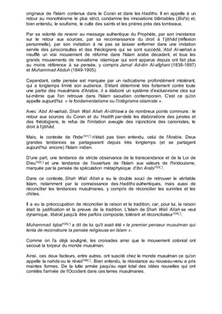 originaux de l'Islam contenus dans le Coran et dans les Hadiths. Il en appelle à un
retour au monothéisme le plus strict, condamne les innovations blâmables (Bid'a) et,
bien entendu, le soufisme, le culte des saints et les prières près des tombeaux.
Par sa volonté de revenir au message authentique du Prophète, par son insistance
sur le retour aux sources, par sa reconnaissance du droit à l'ijtihâd (réflexion
personnelle), par son invitation à ne pas se laisser enfermer dans une imitation
servile des jurisconsultes et des théologiens qui se sont succédé,`Abd Al-wahab a
insufflé un vrai mouvement de réforme dans l'Islam arabe décadent, et tous les
grands mouvements de revivalisme islamique qui sont apparus depuis ont fait plus
au moins référence à sa pensée, y compris Jamal Ad-din Al-afghani (1838-1897)
et Muhammad Abduh (1849-1905).
Cependant, cette pensée est marquée par un radicalisme profondément intolérant,
qui a longtemps limité son audience. S'étant déterminé très fortement contre toute
une partie des musulmans d'Arabie, il a élaboré un système d'exclusivisme clos sur
lui-même que l'on retrouve dans l'Islam saoudien contemporain. C'est ce qu'on
appelle aujourd'hui « le fondamentalisme ou l'intégrisme islamiste ».
Avec `Abd Al-wahab, Shah Wali Allah Al-dihlawi a de nombreux points communs : le
retour aux sources du Coran et du `Hadith par-delà les élaborations des juristes et
des théologiens, le refus de l'imitation aveugle des injonctions des canonistes, le
droit à l'ijtihâd.
Mais, le contexte de l'Inde101(*) n'était pas bien entendu, celui de l'Arabie. Deux
grandes tendances se partageaient depuis très longtemps (et se partagent
aujourd'hui encore) l'Islam indien.
D'une part, une tendance de stricte observance de la transcendance et de la Loi de
Dieu102(*) et une tendance de l'ouverture de l'Islam aux valeurs de l'hindouisme,
marquée par la pensée de spéculation métaphysique d'Ibn Arabi103(*).
Dans ce contexte, Shah Wali Allah a eu le double souci de retrouver le véritable
Islam, notamment par la connaissance des Hadiths authentiques, mais aussi de
réconcilier les tendances musulmanes, y compris de réconcilier les sunnites et les
chiites.
Il a eu la préoccupation de réconcilier la raison et la tradition, car, pour lui, la raison
était la justification et la preuve de la tradition. L'Islam de Shah Wali Allah se veut
dynamique, libéral jusqu'à être parfois composite, tolérant et réconciliateur104(*).
Muhammad Iqbal105(*) a dit de lui qu'il avait été « le premier penseur musulman qui
tenta de reconstruire la pensée religieuse en Islam ».
Comme on l'a déjà souligné, les croisades ainsi que le mouvement colonial ont
secoué la torpeur du monde musulman.
Ainsi, ces deux facteurs, entre autres, ont suscité chez le monde musulman ce qu'on
appelle la nahda ou le réveil106(*). Bien entendu, la résistance au nouveau-venu a pris
maintes formes. De la lutte armée jusqu'au rejet total des idées nouvelles qui ont
corrélés l'arrivée de l'Occident dans ces terres musulmanes.
 