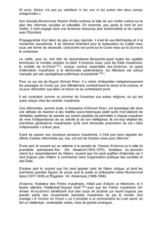 Et ainsi, Abdou n'a pas pu satisfaire ni les uns ni les autres des deux camps
antagonistes ».
Son disciple Muhammad Rashid Ridha continua la lutte de son maître surtout sur le
plan des réformes sociales et culturelles. En revanche, peu après la mort de son
maître, il s'est engagé dans une tendance beaucoup plus traditionaliste et de rupture
avec l'Occident.
Propagandiste d'un Islam de plus en plus rigoriste, il s'est lié aux Wahhabites et à la
monarchie saoudienne. Il se démena fortement pour la restauration du Califat mais
sous une forme de nécessité, c'est-à-dire non point sur le Coran mais sur la Sunna et
le consensus.
Le calife, pour lui, doit être de descendance Qorayshite ayant toutes les qualités
techniques et morales exigées du Qadi. Il proposa aussi, pour les États musulmans,
le modèle de la Chûra117(*), conçue comme assemblée des Oulémas, en guise
d'alternative musulmane à la démocratie parlementaire. Sa littérature est surtout
marquée par une apologétique polémique et passéiste118(*).
Pour ce qui est de Sayyid Ahmad Khan, il a choisi d'interpréter métaphoriquement
les passages du Coran qui, pris littéralement, contrediraient la raison et la science, et
ce pour démontrer que Islam et raison ne se contredisent point.
Il est considéré comme un pionnier de l'ouverture aux autres religions, ce qui est
quasi unique chez les savants musulmans.
Ces réformistes, somme toute, à l'exception d'Ahmad Khan, ont davantage été dans
une attitude de réaction à des réalités socio-historiques plutôt qu'ils n'ont élaboré de
véritables systèmes de pensée qui soient capables de permettre à chaque musulman
de vivre l'indépendance de sa volonté et de son intelligence. Ils ont trop idéalisé les
premières générations musulmanes qu'ils sont demeurés prisonniers de cet « idéal
indépassable » à leurs yeux.
Avant de passer aux nouveaux penseurs musulmans, il n'est pas sans rappeler les
efforts d'autres réformistes qui, eux, ont pris de d'autres voies pour réformer.
D'une part, le courant qui se rattache à la pensée de `Hassan Al-banna ou à celle du
journaliste pakistanais Abu `Ala Mawdudi (1903-1979), fondateur du Jama'at-i
islami (Le rassemblement de l'Islam), courant que l'on peut qualifier d'islamiste car il
veut toujours plus d'Islam, à commencer dans l'organisation politique des sociétés et
des États.
D'autres part le courant que l'on peut appeler celui de l'Islam critique, et dont les
premières grandes figures de proue sont le poète et philosophe indien Muhammad
Iqbal (1877-1938) et l'Égyptien `Ali `Abderraziq (1888-1966).
Al-banna, fondateur des Frères musulmans, n'était pas d'abord un théoricien, et il
faudra attendre l'intellectuel Sayyed Qutb119(*) pour que les Frères musulmans (Al-
ikhwan Al-muslimîn) bénéficient d'un réel corps de doctrine qui nourrit toujours une
grande partie des mouvements activistes musulmans de par le monde. Son
ouvrage « À l'ombre du Coran », où il procède à un commentaire du Livre sacré, en
fait un intellectuel, contestable certes, mais de grande envergure.
 