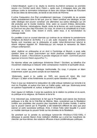 L'Indien Mawdudi, quant à lui, étudia la doctrine du jihâd et composa sa première
oeuvre « Le Combat sacré dans l'Islam », après quoi, il s'engagea dans une lutte
politique contre la domination britannique et dans une critique virulente de l'Occident
et de ses idées de démocratie, de laïcité et des droits de l'Homme.
Il prône l'instauration d'un État complètement islamique. L'originalité de sa pensée
réside probablement dans le fait que, pour lui, l'Islam constitue une idéologie, et que
cette idéologie doit pouvoir constituer une alternative aux autres idéologies qui ont
été produites par le monde moderne. Ainsi, selon ce courant d'idées, démocratie,
droits de l'Homme, individualisme, liberté, droits de la femme, etc. sont à puiser dans
la Chari'a et non plus chez l'Occident. Du coup, ils croient à la complétude et à l'auto-
suffisance du Coran. Cela revient à croire, selon nous, à la non-évolution du
message révélé.
En parallèle à tout ce courant islamiste qui continue de se réclamer le panislamisme
d'Afghani, de`Abduh et de Ridha, il y a une autre mouvance dont les premières
figures sont incarnées par le philosophe et poète indien Muhammad Iqbal et le
savant religieux égyptien `Ali `Abderraziq qui ont marqué la naissance de l'Islam
critique contemporain.
Iqbal, diplômé en philosophie et en droit à Cambridge et Munich, a posé cette
question dans un essai post-mortem qui réunit plusieurs conférences qu'il avait
données, à savoir, « Reconstruire la pensée religieuse en Islam : Comment peut-on
repenser et revivre l'Islam aujourd'hui ? ».
Sa réponse refuse une quelconque dichotomie Orient / Occident, au bénéfice d'un
mouvement dialectique à instaurer entre connaissance moderne et spiritualité vécue.
Il a ainsi rompu avec la théologie traditionnelle. Du coup, il propose un Islam
évidemment ouvert qui prend compte de son historicité.
`Abderraziq, quant à lui, publie en 1925, son oeuvre «Al Islam Wa Usûl
Al'hoqm » (L'Islam et les fondements du pouvoir) après l'abolition du Califat.
Face à ceux qui réclament la restauration de cette antique institution qui remonte à la
mort du Prophète, et surtout d'en faire un Califat arabe, voilà que `Abderraziq remet
en question l'opportunité et, surtout, la légitimité du Califat.
Avec vigueur et méthode, il pose les questions de la relation du profane et du sacré,
du politique et du religieux, de l'histoire et de la foi.
Il ne méconnait pas, évidemment, le fait que le Prophète avait exercé des fonctions
politiques à la tête de la Cité-État de Médine. Mais, considérant que la Révélation
confère aux prophètes des pouvoirs plus importants qu'à d'autres mortels, il estime
que le pouvoir exercé par le Prophète a été totalement différent de celui que peut
exercer un autre successeur politique. Ainsi, il refuse l'idée selon laquelle il y aurait
un modèle islamique du pouvoir fondé sur les données de la Révélation.
Se penchant sur la pensée du sociologue tunisien Ibn Kholdoun (1332-1395), il
débusque la grande illusion d'une institution infaillible qui a privé les musulmans de
chercher par eux-mêmes des solutions efficaces à leurs problématiques politiques.
 
