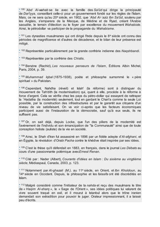 * 100 `Abd Al-wahab se lie avec la famille des Sa'ûd qui dirige la principauté
de Dar'iyya, conseillant celle-ci pour un gouvernement fondé sur les règles de l'Islam.
Mais, ce ne sera qu'au 20e siècle, en 1902, que `Abd Al-`aziz Ibn Sa'ûd, soutenu par
les Anglais, s'emparera de la Mecque, de Médine et de Ryad, créant l'Arabie
saoudite, le terrain d'élection ou le foyer par excellence du mouvement Wahabiste.
Ainsi, le pétrodollar va participer de la propagande du Wahabisme.
* 101 Les dynasties musulmanes qui ont dirigé l'Inde depuis le 8e siècle ont connu des
périodes de magnificence et d'autres de décadence, et le bilan de leur présence est
mitigé.
* 102 Représentée particulièrement par la grande confrérie indienne des Naqshbandi.
* 103 Représentée par la confrérie des Chistis.
* 104 Benzine (Rachid), Les nouveaux penseurs de l'Islam, Éditions Albin Michel,
Paris, 2004, p. 39.
* 105 Muhammad Iqbal (1875-1938), poète et philosophe surnommé le « père
spirituel » du Pakistan.
* 106 Cependant, Nahdha (réveil) et Islah' (la réforme) sont à distinguer du
mouvement de Tah'dith (la modernisation) qui, quant à elle, procède à la réforme à
force d'argent. Cela se vérifie chez les pays du pétro-dollar qui essayent de rattraper
la `Hadatha (la modernité) seulement, tout en gardant le Chari'a comme la seule Loi
possible, par la construction des infrastructures et par le garantit aux citoyens d'un
niveau de vie satisfaisant. On va voir ci-après que les facteurs économiques
participent aussi de l'instauration de la démocratie, sauf qu'à eux seuls, ils ne
suffisent pas.
* 107 Or, on sait déjà, depuis Locke, que l'un des piliers de la modernité est
l'avènement de l'individu et son émancipation de "la Communauté" ainsi que de toute
conception holiste (auliste) de la vie en société.
* 108 Ainsi, le Shah d'Iran fut assassiné en 1896 par un fidèle adepte d'Al-afghani, et
en Égypte, la révolution d'Orabi Pacha contre le khédive était inspirée par ses idées.
* 109 C'est la thèse qu'il défendait en 1883, en français, dans le journal Les Débats au
cours d'une passionnante polémique avecErnest Renan.
* 110 Cité par : Nader (Albert), Courants d'idées en Islam : Du sixième au vingtième
siècle, Médiaspaul, Canada, 2003, p. 123.
* 111 Notamment par Al-ghazali (M.), au 11e siècle, en Orient, et Ibn Kholdoun, au
14e siècle en Occident. Depuis, la philosophie et les falasifa ont été discrédités en
Islam.
* 112 Malgré considéré comme l'initiateur de la nahda et reçu des musulmans le titre
de « Haqim Al-sharq », le « Sage de l'Orient », ses idées politiques lui valurent de
vivre souvent traqué en exil, et il mourut à Istanbul alors que le trône iranien
demandait son extradition pour pouvoir le juger. Orateur impressionnant, il a laissé
peu d'écrits.
 