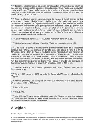 * 113 Il disait : « L'indépendance s'acquiert par l'éducation et l'instruction du peuple et
par une plus grande justice sociale », il disait aussi à `Orabi Pacha, qui se révoltait
contre le khédive d'Égypte : « Du calme et de la patience et je vous garantirai dans
quelques années plus que vous ne réclamez maintenant par la force » : cité par
Nader (Albert), op. cit., p. 124.
* 114 Ainsi, la fatwa qui permet aux musulmans de manger le bétail égorgé par les
« gens des Livres » (Al-kitabiyyun) : chrétiens et juifs ; celle qui permet aux
musulmans de déposer de l'argent à la caisse d'épargne et d'en toucher les intérêts
qu'il considère comme une juste participation aux bénéfices ; celle qui permet aux
musulmans de s'habiller à l'européenne : « En effet, dit-il, le Coran ne mentionne
aucune façon spéciale de s'habiller ». Il reconnaît aussi la légalité des juridictions
civiles, commerciales et pénales non basées sur la Chari'a dans les conflits entre
musulmans et non musulmans en Égypte.
* 115 Târikh Al-sahafa, Tome II, p. 444 ; Journal Al-manar, Tome IV, p. 56.
* 116 Abdou (Muhammad), Risalat Al-taw'hid, (Traité de monothéisme), p. 156.
* 117 C'est dans le cadre d'un mouvement général d'islamisation de la modernité
politique que Tahtawi, par exemple en Égypte après son séjour à Paris à la fin du
19e siècle, dans « L'Or de Paris », traduit le terme "Constitution" par "Chari'a" et
qualifie le Parlement de Conseil de la consultation (Dîwân al-chûra) ; Kheireddine
Pacha en Tunisie, lors de la même période, définit la démocratie comme le régime
qui confie les affaires à la masse (Al'amma) dont l'équivalent serait la consultation,
l'un des fondement du pouvoir en Islam : Voir Redissi (Hamadi), Les politiques en
Islam (Le Prophète, le Roi et le Savant), L'Harmattan, 1998, p. 154 et svt.
* 118 Benzine (Rachid), Les nouveaux penseurs de l'Islam, Éditions Albin Michel,
Paris, 2004, p. 46.
* 119 Né en 1906, pendu en 1966 sur ordre de Jamal `Abd Nasser alors Président de
l'Égypte.
* 120 Redissi (Hamadi), Les politiques en Islam (Le Prophète, le Roi et le Savant),
L'Harmattan, 1998, p. 111et svt.
* 121 Ibid, p. 75 et svt.
* 122 Ibid, p. 109.
* 123 Les `Uléma d'Al-azhar seront déboutés, devant le Tribunal de première instance
du Caire, dans leur requête en vue d'obtenir la confiscation du livre. Cette fois, l'idée
de liberté et l'évolution sociale triomphèrent.
Al Afghani
Grand théologien du XIXe siècle, père du panislamisme
« Aucune réforme ne sera possible dans les pays musulmans tant que les chefs religieux n’auront pas réformé
leur état d’esprit, tant qu’ils n’auront pas tiré profit des sciences et de la culture » (Discours « Enseigner et
apprendre » 1872)
 