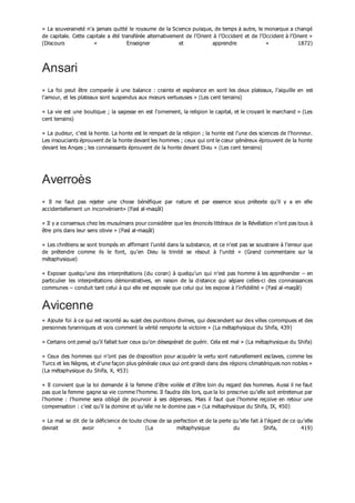 « La souveraineté n’a jamais quitté le royaume de la Science puisque, de temps à autre, le monarque a changé
de capitale. Cette capitale a été transférée alternativement de l’Orient à l’Occident et de l’Occident à l’Orient »
(Discours « Enseigner et apprendre » 1872)
Ansari
« La foi peut être comparée à une balance : crainte et espérance en sont les deux plateaux, l’aiguille en est
l’amour, et les plateaux sont suspendus aux mœurs vertueuses » (Les cent terrains)
« La vie est une boutique ; la sagesse en est l’ornement, la religion le capital, et le croyant le marchand » (Les
cent terrains)
« La pudeur, c’est la honte. La honte est le rempart de la religion ; la honte est l’une des sciences de l’honneur.
Les insouciants éprouvent de la honte devant les hommes ; ceux qui ont le cœur généreux éprouvent de la honte
devant les Anges ; les connaissants éprouvent de la honte devant Dieu » (Les cent terrains)
Averroès
« Il ne faut pas rejeter une chose bénéfique par nature et par essence sous prétexte qu’il y a en elle
accidentellement un inconvénient» (Fasl al-maqâl)
« Il y a consensus chez les musulmans pour considérer que les énoncés littéraux de la Révélation n’ont pas tous à
être pris dans leur sens obvie » (Fasl al-maqâl)
« Les chrétiens se sont trompés en affirmant l’unité dans la substance, et ce n’est pas se soustraire à l’erreur que
de prétendre comme ils le font, qu’en Dieu la trinité se résout à l’unité » (Grand commentaire sur la
métaphysique)
« Exposer quelqu’une des interprétations (du coran) à quelqu’un qui n’est pas homme à les appréhender – en
particulier les interprétations démonstratives, en raison de la distance qui sépare celles-ci des connaissances
communes – conduit tant celui à qui elle est exposée que celui qui les expose à l’infidélité » (Fasl al-maqâl)
Avicenne
« Ajoute foi à ce qui est raconté au sujet des punitions divines, qui descendent sur des villes corrompues et des
personnes tyranniques et vois comment la vérité remporte la victoire » (La métaphysique du Shifa, 439)
« Certains ont pensé qu’il fallait tuer ceux qu’on désespérait de guérir. Cela est mal » (La métaphysique du Shifa)
« Ceux des hommes qui n’ont pas de disposition pour acquérir la vertu sont naturellement esclaves, comme les
Turcs et les Nègres, et d’une façon plus générale ceux qui ont grandi dans des régions climatériques non nobles »
(La métaphysique du Shifa, X, 453)
« Il convient que la loi demande à la femme d’être voilée et d’être loin du regard des hommes. Aussi il ne faut
pas que la femme gagne sa vie comme l’homme. Il faudra dès lors, que la loi prescrive qu’elle soit entretenue par
l’homme : l’homme sera obligé de pourvoir à ses dépenses. Mais il faut que l’homme reçoive en retour une
compensation : c’est qu’il la domine et qu’elle ne le domine pas » (La métaphysique du Shifa, IX, 450)
« Le mal se dit de la déficience de toute chose de sa perfection et de la perte qu’elle fait à l’égard de ce qu’elle
devrait avoir » (La métaphysique du Shifa, 419)
 