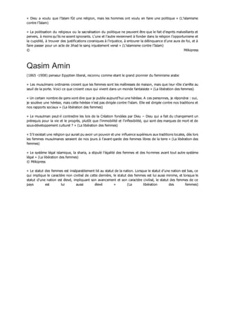 « Dieu a voulu que l’Islam fût une religion, mais les hommes ont voulu en faire une politique » (L’islamisme
contre l’Islam)
« La politisation du religieux ou la sacralisation du politique ne peuvent être que le fait d’esprits malveillants et
pervers, à moins qu’ils ne soient ignorants. L’une et l’autre reviennent à fonder dans la religion l’opportunisme et
la cupidité, à trouver des justifications coraniques à l’injustice, à entourer la délinquance d’une aura de foi, et à
faire passer pour un acte de Jihad le sang injustement versé » (L’islamisme contre l’Islam)
© Milkipress
Qasim Amin
(1865 -1908) penseur Egyptien liberal, reconnu comme etant le grand pionnier du feminisme arabe
« Les musulmans ordinaires croient que les femmes sont les maîtresses de maison, mais que leur rôle s’arrête au
seuil de la porte. Voici ce que croient ceux qui vivent dans un monde fantaisiste » (La libération des femmes)
« Un certain nombre de gens vont dire que je publie aujourd’hui une hérésie. A ces personnes, je répondrai : oui,
je soulève une hérésie, mais cette hérésie n’est pas dirigée contre l’islam. Elle est dirigée contre nos traditions et
nos rapports sociaux » (La libération des femmes)
« Le musulman peut-il contredire les lois de la Création fondées par Dieu – Dieu qui a fait du changement un
prérequis pour la vie et le progrès, plutôt que l’immobilité et l’inflexibilité, qui sont des marques de mort et de
sous-développement culturel ? » (La libération des femmes)
« S’il existait une religion qui aurait pu avoir un pouvoir et une influence supérieurs aux traditions locales, dès lors
les femmes musulmanes seraient de nos jours à l’avant-garde des femmes libres de la terre » (La libération des
femmes)
« Le système légal islamique, la sharia, a stipulé l’égalité des femmes et des hommes avant tout autre système
légal » (La libération des femmes)
© Milkipress
« Le statut des femmes est inséparablement lié au statut de la nation. Lorsque le statut d’une nation est bas, ce
qui implique le caractère non civilisé de cette dernière, le statut des femmes est lui aussi minime, et lorsque le
statut d’une nation est élevé, impliquant son avancement et son caractère civilisé, le statut des femmes de ce
pays est lui aussi élevé » (La libération des femmes)
 