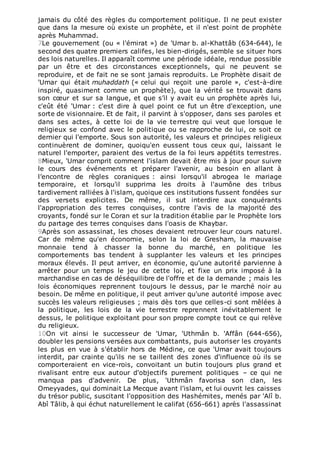 jamais du côté des règles du comportement politique. Il ne peut exister
que dans la mesure où existe un prophète, et il n'est point de prophète
après Muhammad.
7Le gouvernement (ou « l'émirat ») de 'Umar b. al-Khattâb (634-644), le
second des quatre premiers califes, les bien-dirigés, semble se situer hors
des lois naturelles. Il apparaît comme une période idéale, rendue possible
par un être et des circonstances exceptionnels, qui ne peuvent se
reproduire, et de fait ne se sont jamais reproduits. Le Prophète disait de
'Umar qui était muhaddath (« celui qui reçoit une parole », c'est-à-dire
inspiré, quasiment comme un prophète), que la vérité se trouvait dans
son cœur et sur sa langue, et que s’il y avait eu un prophète après lui,
c'eût été 'Umar : c'est dire à quel point ce fut un être d'exception, une
sorte de visionnaire. Et de fait, il parvint à s'opposer, dans ses paroles et
dans ses actes, à cette loi de la vie terrestre qui veut que lorsque le
religieux se confond avec le politique ou se rapproche de lui, ce soit ce
dernier qui l'emporte. Sous son autorité, les valeurs et principes religieux
continuèrent de dominer, quoiqu'en eussent tous ceux qui, laissant le
naturel l'emporter, paraient des vertus de la foi leurs appétits terrestres.
8Mieux, 'Umar comprit comment l'islam devait être mis à jour pour suivre
le cours des événements et préparer l'avenir, au besoin en allant à
l’encontre de règles coraniques : ainsi lorsqu'il abrogea le mariage
temporaire, et lorsqu'il supprima les droits à l'aumône des tribus
tardivement ralliées à l'islam, quoique ces institutions fussent fondées sur
des versets explicites. De même, il sut interdire aux conquérants
l'appropriation des terres conquises, contre l'avis de la majorité des
croyants, fondé sur le Coran et sur la tradition établie par le Prophète lors
du partage des terres conquises dans l'oasis de Khaybar.
9Après son assassinat, les choses devaient retrouver leur cours naturel.
Car de même qu'en économie, selon la loi de Gresham, la mauvaise
monnaie tend à chasser la bonne du marché, en politique les
comportements bas tendent à supplanter les valeurs et les principes
moraux élevés. Il peut arriver, en économie, qu'une autorité parvienne à
arrêter pour un temps le jeu de cette loi, et fixe un prix imposé à la
marchandise en cas de déséquilibre de l'offre et de la demande ; mais les
lois économiques reprennent toujours le dessus, par le marché noir au
besoin. De même en politique, il peut arriver qu'une autorité impose avec
succès les valeurs religieuses ; mais dès tors que celles-ci sont mêlées à
la politique, les lois de la vie terrestre reprennent inévitablement le
dessus, le politique exploitant pour son propre compte tout ce qui relève
du religieux.
10On vit ainsi le successeur de 'Umar, 'Uthmân b. 'Affân (644-656),
doubler les pensions versées aux combattants, puis autoriser les croyants
les plus en vue à s'établir hors de Médine, ce que 'Umar avait toujours
interdit, par crainte qu'ils ne se taillent des zones d'influence où ils se
comporteraient en vice-rois, convoitant un butin toujours plus grand et
rivalisant entre eux autour d'objectifs purement politiques – ce qui ne
manqua pas d'advenir. De plus, 'Uthmân favorisa son clan, les
Omeyyades, qui dominait La Mecque avant l'islam, et lui ouvrit les caisses
du trésor public, suscitant l'opposition des Hashémites, menés par 'Alî b.
Abî Tâlib, à qui échut naturellement le califat (656-661) après l'assassinat
 