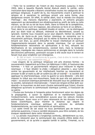 17Telle fut la condition de l'islam et des musulmans jusqu'au 3 mars
1924, date à laquelle Mustafa Kemal Ataturk abolit le califat, cette
institution dans laquelle s'étaient cristallisées toutes les catégories de la
politique religieuse. A partir de la, les mouvements visant à politiser la
religion et à sacraliser la politique prirent une autre forme, plus
dangereuse encore. En effet, le califat aboli, tout le monde s'en disputa
l’héritage : des maisons régnantes y aspiraient, et certains groupes
apparurent qui demandèrent son rétablissement au profit de telle ou telle
maison, ou de tel ou tel de leurs chefs. Dans la fièvre de la compétition,
on vit des forces s'unir et s'opposer, des alliances se faire et se défaire...
Tout, dans la vie politique, semblait trouble et confus : on ne distinguait
plus qui était loyal ou déloyal, intéressé ou désintéressé, savant ou
ignorant. Comme tous n'avaient qu'un seul objectif, hériter du califat à
tout prix, de facto ou de jure, l'action islamique se concentra sur le
mouvement politique, éteignant par là même la flamme de la religion et
brisant son élan, au point d'étouffer le travail intellectuel et spirituel
l’aggiornamento naissant dans la pensée islamique. Car un courant
fondamentaliste rationaliste et spiritualiste à la fois, refusant les
falsifications et les compromissions, existait bien, mais la tendance
politique, imprégnée des mœurs politiciennes et plongée dans le tumulte
des divisions partisanes, paraissait occuper à elle seule tout le terrain et
faisait tout pour empêcher son émergence.
 3 Dâr al-harb : le territoire de la guerre, c'est-à-dire le monde non-
musulman, par opposition au(...)
18Les slogans de la politique religieuse ont pris diverses formes : la
souveraineté n'appartient qu'à Dieu (al-hâkimiyya li-llâh), à l'exclusion des
hommes – il faut un gouvernement religieux pour instaurer le régime
islamique – il faut rétablir le jihâd, « obligation absente », pour lutter
contre les gouvernants et les intellectuels hostiles au mouvement et
annexer le dâr al-harb ou dâr at-salâm (ou dâr al-islam)3 – la société doit
appliquer la sharî'aislamique, sinon la guerre lui sera déclarée – elle doit
imposer le tribut aux non-musulmans, faute de quoi elle est païenne et
impie – la solution islamique permettra de résoudre tous les problèmes de
la société, nationale et internationale – l'islam est religion et État (dîn wa-
dawla) – le musulman ne doit avoir d'autre nationalité que l'islam, d'autre
allégeance qu'envers la communauté islamique (umma), à l'exclusion de
sa patrie.
19Toutes ces formules à l'emporte-pièce fonctionnent selon les règles de
la propagande, à savoir la répétition et le martèlement jusqu'à
l'endoctrinement, sans considération aucune pour les valeurs morales
authentiques. Aussi nous a-t-il paru nécessaire de les discuter sur des
bases scientifiques, pour montrer la distance qui sépare le
fondamentalisme islamique politique et activiste du véritable
fondamentalisme, qui sera rationaliste et spiritualiste.
20Le cadre limité de cet essai ne nous permettant pas de traiter de
certaines questions, il nous a semblé nécessaire, pour être complet, de les
évoquer rapidement dans cette introduction.
211. La pensée musulmane a longtemps confondu, délibérément ou non,
entre la nécessité pour la communauté des croyants d'être dotée d'un
gouvernement, et ce qu'elle a appelle tantôt le califat, l'imamat, ou le
 