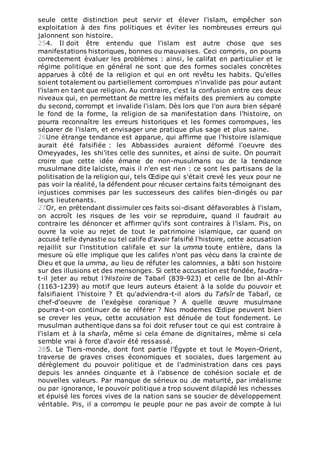 seule cette distinction peut servir et élever l'islam, empêcher son
exploitation à des fins politiques et éviter les nombreuses erreurs qui
jalonnent son histoire.
254. Il doit être entendu que l'islam est autre chose que ses
manifestations historiques, bonnes ou mauvaises. Ceci compris, on pourra
correctement évaluer les problèmes : ainsi, le califat en particulier et le
régime politique en général ne sont que des formes sociales concrètes
apparues à côté de la religion et qui en ont revêtu les habits. Qu'elles
soient totalement ou partiellement corrompues n'invalide pas pour autant
l'islam en tant que religion. Au contraire, c'est la confusion entre ces deux
niveaux qui, en permettant de mettre les méfaits des premiers au compte
du second, corrompt et invalide l'islam. Dès lors que l'on aura bien séparé
le fond de la forme, la religion de sa manifestation dans l'histoire, on
pourra reconnaître les erreurs historiques et les formes corrompues, les
séparer de l'islam, et envisager une pratique plus sage et plus saine.
26Une étrange tendance est apparue, qui affirme que l'histoire islamique
aurait été falsifiée : les Abbassides auraient déformé l'oeuvre des
Omeyyades, les shi'ites celle des sunnites, et ainsi de suite. On pourrait
croire que cette idée émane de non-musulmans ou de la tendance
musulmane dite laïciste, mais il n'en est rien : ce sont les partisans de la
politisation de la religion qui, tels Œdipe qui s'était crevé les yeux pour ne
pas voir la réalité, la défendent pour récuser certains faits témoignant des
injustices commises par les successeurs des califes bien-dirigés ou par
leurs lieutenants.
27Or, en prétendant dissimuler ces faits soi-disant défavorables à l'islam,
on accroît les risques de les voir se reproduire, quand il faudrait au
contraire les dénoncer et affirmer qu'ifs sont contraires à l’islam. Pis, on
ouvre la voie au rejet de tout le patrimoine islamique, car quand on
accusé telle dynastie ou tel calife d'avoir falsifié l'histoire, cette accusation
rejaillit sur l'institution califale et sur la umma toute entière, dans la
mesure où elle implique que les califes n'ont pas vécu dans la crainte de
Dieu et que la umma, au lieu de réfuter les calomnies, a bâti son histoire
sur des illusions et des mensonges. Si cette accusation est fondée, faudra-
t-il jeter au rebut l'Histoire de Tabarî (839-923) et celle de Ibn al-Athîr
(1163-1239) au motif que leurs auteurs étaient à la solde du pouvoir et
falsifiaient l'histoire ? Et qu'adviendra-t-il alors du Tafsîr de Tabarî, ce
chef-d'oeuvre de l'exégèse coranique ? A quelle œuvre musulmane
pourra-t-on continuer de se référer ? Nos modernes Œdipe peuvent bien
se crever les yeux, cette accusation est dénuée de tout fondement. Le
musulman authentique dans sa foi doit refuser tout ce qui est contraire à
l'islam et à la sharîa, même si cela émane de dignitaires, même si cela
semble vrai à force d'avoir été ressassé.
285. Le Tiers-monde, dont font partie l'Égypte et tout le Moyen-Orient,
traverse de graves crises économiques et sociales, dues largement au
dérèglement du pouvoir politique et de l'administration dans ces pays
depuis les années cinquante et à l'absence de cohésion sociale et de
nouvelles valeurs. Par manque de sérieux ou .de maturité, par irréalisme
ou par ignorance, le pouvoir politique a trop souvent dilapidé les richesses
et épuisé les forces vives de la nation sans se soucier de développement
véritable. Pis, il a corrompu le peuple pour ne pas avoir de compte à lui
 