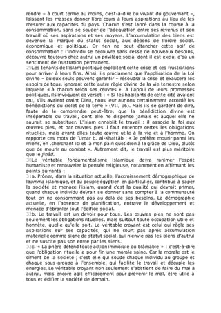 rendre – à court terme au moins, c'est-à-dire du vivant du gouvernant –,
laissant les masses donner libre cours à leurs aspirations au lieu de les
mesurer aux capacités du pays. Chacun s'est lancé dans la course à la
consommation, sans se souder de l'adéquation entre ses revenus et son
travail où ses aspirations et ses moyens. L'accumulation des biens est
devenue la marque du statut social, aux dépens de l'ordre social.
économique et politique. Or rien ne peut étancher cette soif de
consommation : l'individu se découvre sans cesse de nouveaux besoins,
découvre toujours chez autrui un privilège social dont il est exclu, d'où un
sentiment de frustration permanent.
29Les tenants de l'islam politique exploitent cette crise et ces frustrations
pour arriver à leurs fins. Ainsi, ils proclament que l'application de la Loi
divine – qu'eux seuls peuvent garantir – résoudra la crise et exaucera les
espoirs de tous, ignorant cette autre règle divine de la vie terrestre selon
laquelle « à chacun selon ses œuvres ». A l'appui de leurs promesses
politiques, ils invoquent ce verset : « Si les habitants de cette cité avaient
cru, s’ils avaient craint Dieu, nous leur aurions certainement accordé les
bénédictions du cielet de la terre » (VII, 96). Mais ils se gardent de dire,
faute de le comprendre peut-être, que la bénédiction divine est
inséparable du travail, dont elle ne dispense jamais et auquel elle ne
saurait se substituer. L'islam ennoblit le travail : il associe la foi aux
œuvres pies, et par œuvres pies il faut entendre certes les obligations
rituelles, mais avant elles toute œuvre utile à la vie et à l'homme. On
rapporte ces mots de 'Umar b. al-Khattâb : « Je préfère mourir parmi les
miens, en .cherchant ici et là mon pain quotidien à la grâce de Dieu, plutôt
que de mourir au combat ». Autrement dit, le travail est plus méritoire
que le jihâd.
30Le véritable fondamentalisme islamique devra ranimer l'esprit
humaniste et renouveler la pensée religieuse, notamment en affirmant les
points suivants :
31a. Prôner, dans la situation actuelle, l'accroissement démographique de
laumma islamique, et du peuple égyptien en particulier, contribue à saper
la société et menace l'islam, quand c'est la qualité qui devrait primer,
quand chaque individu devrait se donner sans compter à la communauté
tout en ne consommant pas au-delà de ses besoins. La démographie
actuelle, en l'absence de planification, entrave le développement et
menace d'ébranler tout l'édifice social.
32b. Le travail est un devoir pour tous. Les œuvres pies ne sont pas
seulement les obligations rituelles, mais surtout toute occupation utile et
honnête, quelle qu'elle soit. Le véritable croyant est celui qui règle ses
aspirations sur ses capacités, qui ne court pas après accumulation
matérielle comme signe de statut social, qui n'envie pas les biens d’autrui
et ne suscite pas son envie par les siens.
33c. « La prière défend toute action immorale ou blâmable » : c'est-à-dire
que l'obligation rituelle a pour fin une morale saine. Car la morale est le
ciment de la société ; c'est elle qui soude chaque individu au groupe et
chaque sous-groupe à l'ensemble, qui facilite le travail et décuple les
énergies. Le véritable croyant non seulement s'abstient de faire du mai à
autrui, mais encore agit efficacement pour prévenir le mal, être utile à
tous et édifier la société de demain.
 
