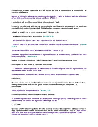 Il musulmano prega a specifiche ore del giorno: All’alba, a mezzogiorno al pomeriggio , al
tramonto ed alla sera.

Ancora la Bibbia ha evidenziato questo comportamento: “Pietro e Giovanni salirono al tempio
all’ora della preghiera essendo la nona ora (3 pm) ( Atti 3,1)

( equivalente alla preghiera pomeridiana dei musulmani, l' asr).

Inchinarsi e prosternarsi sulla terra al momento della preghiera sono atteggiamenti che sembrano
stupire i fratelli cristiani nonostante la Bibbia fornisca numerosi esempi di queste azioni

“(Gesù) si prostrò con la faccia a terra e pregò” ( Matteo 26,39)

“ Mosè si curvò fino a terra e si prostrò”. ( Esodo 34,8)

“ Abramo si prostrò con il viso a terra e Dio parlò con lui.” ( Genesi 17,3)

“ Quando il servo di Abramo ebbe udito le loro parole si prosternò davanti al Signore.” ( Genesi
24,52 )

“Giosue'si chinò con la faccia a terra e si prosternò” ( Giosue' 5,14)

“Esdra ed il popolo alzarono le mani si inginocchiarono e si prosternarono con la faccia a terra
dinanzi al Signore.” ( Neemia 8,6)

Dopo la preghiera i musulmani chiedono la grazia ed i favori di Dio elevando le mani.

Questa pratica, nella Bibbia, e'comune a molti profeti.

 “ ( Salomone ) dopo la preghiera si alzò davanti all’altare del Signore dove era inginocchiato con
le palme tese verso il cielo”. ( I Re 8,54)

“Ezra benedisse il Signore e tutto il popolo rispose Amen, alzando le mani” (Neemia 8,6)

IL DIGIUNO

Questo è uno dei cinque pilastri dell’Islam: i musulmani digiunano durante il mese del Ramadan ,
ma digiunano anche in alcuni altri giorni durante il corso dell’anno per compiacere Dio
onnipotente.

“Gesù digiunò per cinquanta giorni” . Matteo ( 5,6) .

Il suo insegnamento sul digiuno era totalmente islamico:

“E quando digiunate non assumete aria malinconica come gli ipocriti, che si sfigurano la faccia
per far vedere agli uomini che digiunano” Matteo ( 6, 16-18).

LA CARITA’

Questo è un altro atto obbligatorio del culto islamico chiamato Zakah (termine biblico decima). Le
leggi riguardanti la carità ed il pagamento della decima sono contenute nel Levitico “ Ogni decima
della terra, cioè delle granaglie del suolo, dei frutti degli alberi, appartiene al Signore, è cosa
consacrata al Signore…etc ( Levitico 27,30-33 ).
 