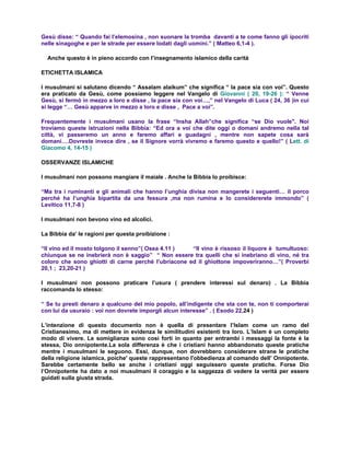 Gesù disse: “ Quando fai l’elemosina , non suonare la tromba davanti a te come fanno gli ipocriti
nelle sinagoghe e per le strade per essere lodati dagli uomini.” ( Matteo 6,1-4 ).

  Anche questo è in pieno accordo con l’insegnamento islamico della carità

ETICHETTA ISLAMICA

I musulmani si salutano dicendo “ Assalam alaikum” che significa “ la pace sia con voi”. Questo
era praticato da Gesù, come possiamo leggere nel Vangelo di Giovanni ( 20, 19-26 ): “ Venne
Gesù, si fermò in mezzo a loro e disse , la pace sia con voi…,” nel Vangelo di Luca ( 24, 36 )in cui
si legge “… Gesù apparve in mezzo a loro e disse , Pace a voi”.

Frequentemente i musulmani usano la frase “Insha Allah”che significa “se Dio vuole". Noi
troviamo queste istruzioni nella Bibbia: “Ed ora a voi che dite oggi o domani andremo nella tal
città, vi passeremo un anno e faremo affari e guadagni , mentre non sapete cosa sarà
domani….Dovreste invece dire , se il Signore vorrà vivremo e faremo questo e quello!” ( Lett. di
Giacomo 4, 14-15 )

OSSERVANZE ISLAMICHE

I musulmani non possono mangiare il maiale . Anche la Bibbia lo proibisce:

“Ma tra i ruminanti e gli animali che hanno l’unghia divisa non mangerete i seguenti… il porco
perché ha l’unghia bipartita da una fessura ,ma non rumina e lo considererete immondo” (
Levitico 11,7-8 )

I musulmani non bevono vino ed alcolici.

La Bibbia da’ le ragioni per questa proibizione :

“Il vino ed il mosto tolgono il senno”( Osea 4.11 )  “Il vino è rissoso il liquore è tumultuoso:
chiunque se ne inebrierà non è saggio” “ Non essere tra quelli che si inebriano di vino, né tra
coloro che sono ghiotti di carne perché l’ubriacone ed il ghiottone impoveriranno…”( Proverbi
20,1 ; 23,20-21 )

I musulmani non possono praticare l’usura ( prendere interessi sul denaro) . La Bibbia
raccomanda lo stesso:

“ Se tu presti denaro a qualcuno del mio popolo, all’indigente che sta con te, non ti comporterai
con lui da usuraio : voi non dovrete imporgli alcun interesse” . ( Esodo 22,24 )

L’intenzione di questo documento non è quella di presentare l’Islam come un ramo del
Cristianesimo, ma di mettere in evidenza le similitudini esistenti tra loro. L’Islam è un completo
modo di vivere. Le somiglianze sono così forti in quanto per entrambi i messaggi la fonte è la
stessa, Dio onnipotente.La sola differenza è che i cristiani hanno abbandonato queste pratiche
mentre i musulmani le seguono. Essi, dunque, non dovrebbero considerare strane le pratiche
della religione islamica, poiche' queste rappresentano l'obbedienza al comando dell’ Onnipotente.
Sarebbe certamente bello se anche i cristiani oggi seguissero queste pratiche. Forse Dio
l’Onnipotente ha dato a noi musulmani il coraggio e la saggezza di vedere la verità per essere
guidati sulla giusta strada.
 