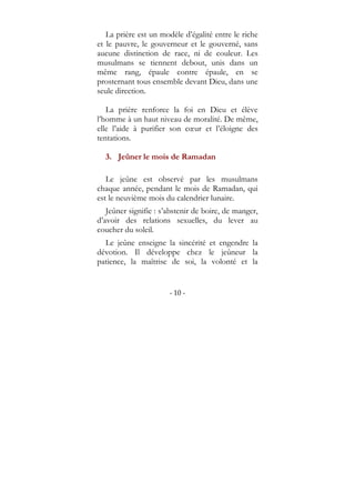 - 10 -
La prière est un modèle d’égalité entre le riche
et le pauvre, le gouverneur et le gouverné, sans
aucune distinction de race, ni de couleur. Les
musulmans se tiennent debout, unis dans un
même rang, épaule contre épaule, en se
prosternant tous ensemble devant Dieu, dans une
seule direction.
La prière renforce la foi en Dieu et élève
l’homme à un haut niveau de moralité. De même,
elle l’aide à purifier son cœur et l’éloigne des
tentations.
3. Jeûner le mois de Ramadan
Le jeûne est observé par les musulmans
chaque année, pendant le mois de Ramadan, qui
est le neuvième mois du calendrier lunaire.
Jeûner signifie : s’abstenir de boire, de manger,
d’avoir des relations sexuelles, du lever au
coucher du soleil.
Le jeûne enseigne la sincérité et engendre la
dévotion. Il développe chez le jeûneur la
patience, la maîtrise de soi, la volonté et la
 