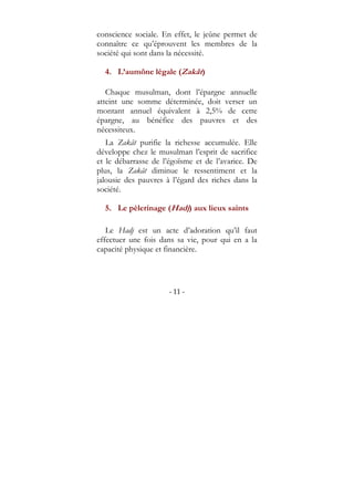 - 11 -
conscience sociale. En effet, le jeûne permet de
connaître ce qu’éprouvent les membres de la
société qui sont dans la nécessité.
4. L’aumône légale (Zakât)
Chaque musulman, dont l’épargne annuelle
atteint une somme déterminée, doit verser un
montant annuel équivalent à 2,5% de cette
épargne, au bénéfice des pauvres et des
nécessiteux.
La Zakât purifie la richesse accumulée. Elle
développe chez le musulman l’esprit de sacrifice
et le débarrasse de l’égoïsme et de l’avarice. De
plus, la Zakât diminue le ressentiment et la
jalousie des pauvres à l’égard des riches dans la
société.
5. Le pèlerinage (Hadj) aux lieux saints
Le Hadj est un acte d’adoration qu’il faut
effectuer une fois dans sa vie, pour qui en a la
capacité physique et financière.
 