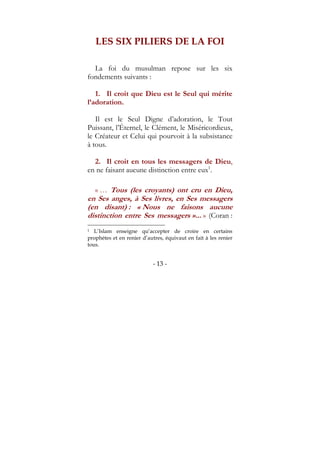 - 13 -
LES SIX PILIERS DE LA FOI
La foi du musulman repose sur les six
fondements suivants :
1. Il croit que Dieu est le Seul qui mérite
l’adoration.
Il est le Seul Digne d’adoration, le Tout
Puissant, l’Éternel, le Clément, le Miséricordieux,
le Créateur et Celui qui pourvoit à la subsistance
à tous.
2. Il croit en tous les messagers de Dieu,
en ne faisant aucune distinction entre eux1
.
« … Tous (les croyants) ont cru en Dieu,
en Ses anges, à Ses livres, en Ses messagers
(en disant) : « Nous ne faisons aucune
distinction entre Ses messagers »... » (Coran :
1 L’Islam enseigne qu’accepter de croire en certains
prophètes et en renier d’autres, équivaut en fait à les renier
tous.
 